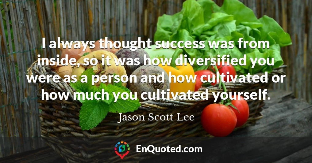 I always thought success was from inside, so it was how diversified you were as a person and how cultivated or how much you cultivated yourself.