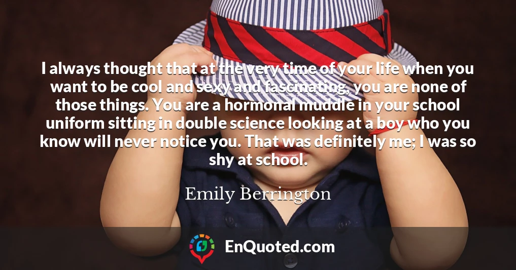 I always thought that at the very time of your life when you want to be cool and sexy and fascinating, you are none of those things. You are a hormonal muddle in your school uniform sitting in double science looking at a boy who you know will never notice you. That was definitely me; I was so shy at school.