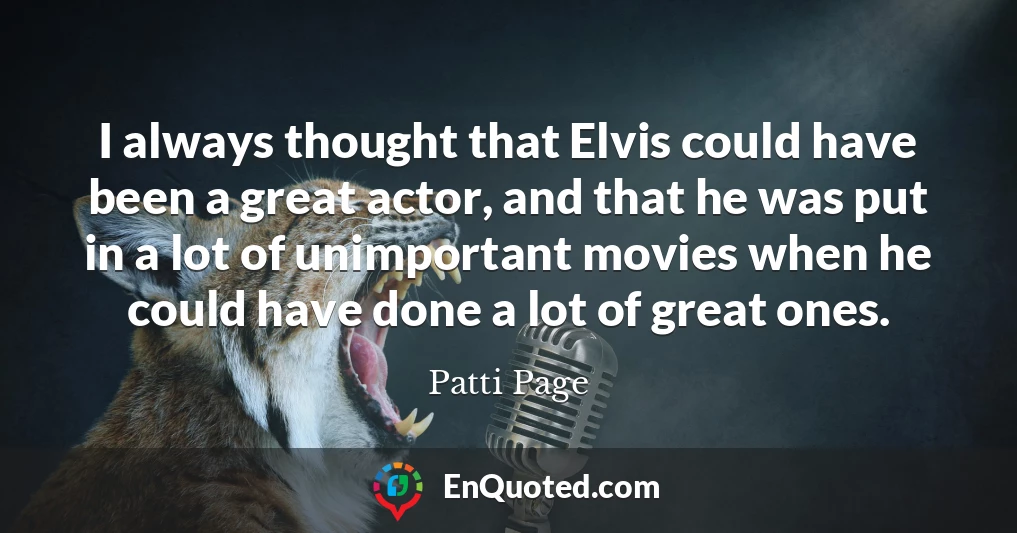 I always thought that Elvis could have been a great actor, and that he was put in a lot of unimportant movies when he could have done a lot of great ones.