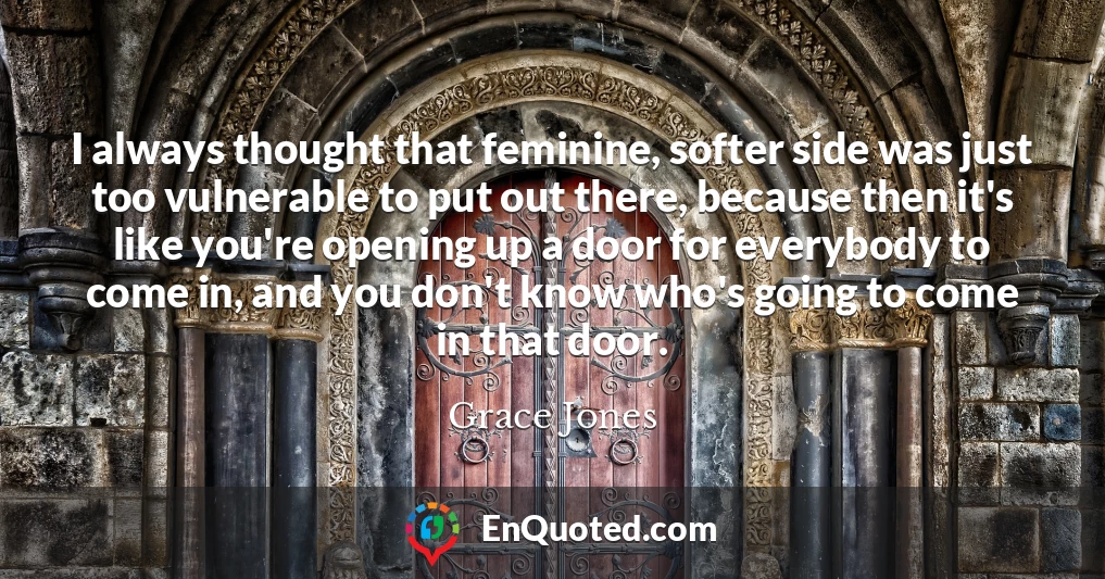 I always thought that feminine, softer side was just too vulnerable to put out there, because then it's like you're opening up a door for everybody to come in, and you don't know who's going to come in that door.