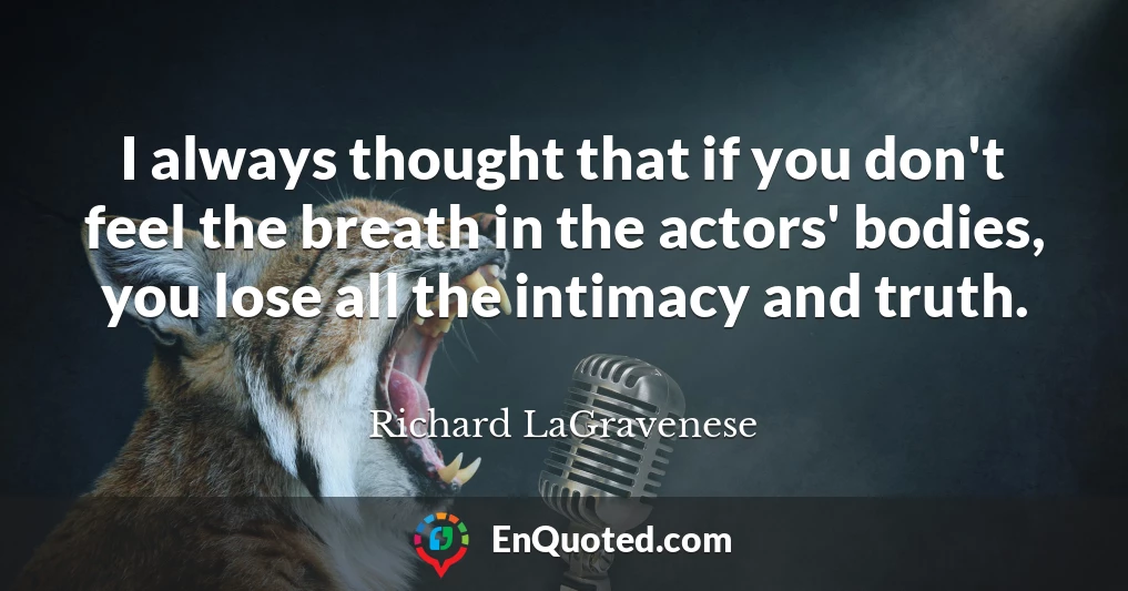 I always thought that if you don't feel the breath in the actors' bodies, you lose all the intimacy and truth.