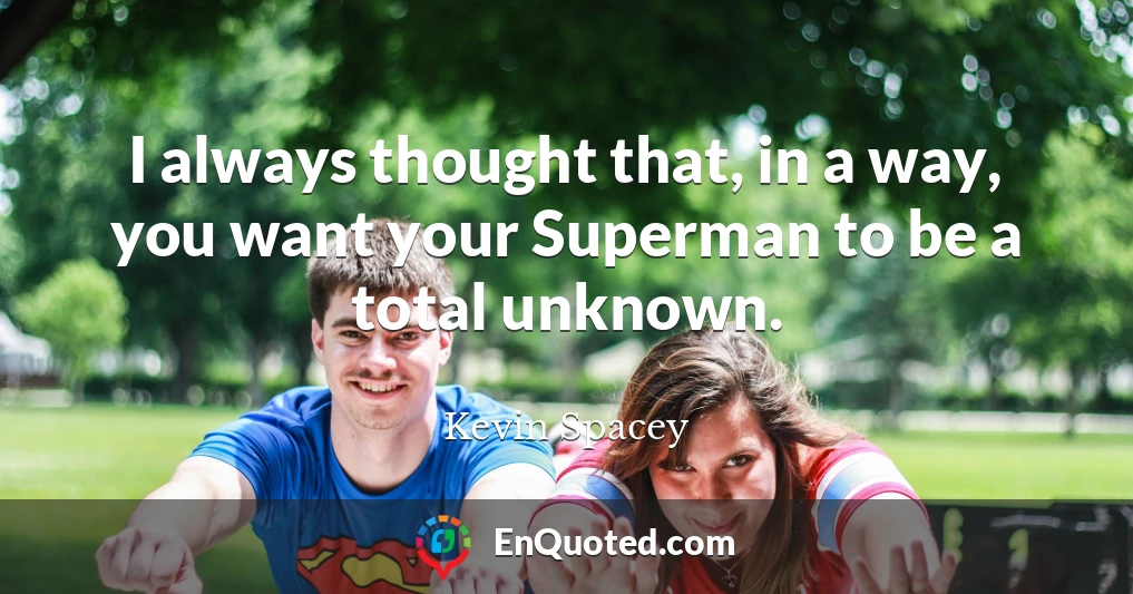 I always thought that, in a way, you want your Superman to be a total unknown.