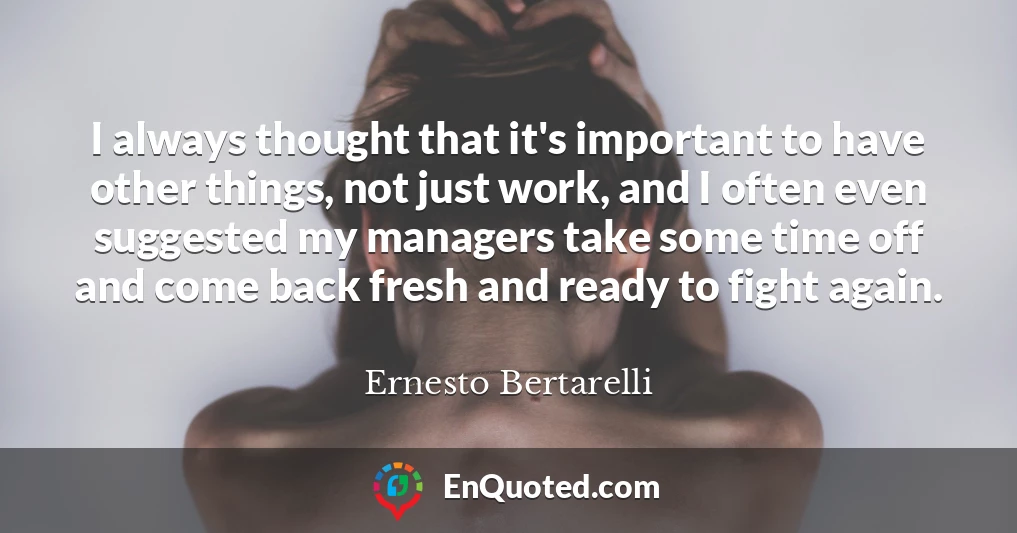 I always thought that it's important to have other things, not just work, and I often even suggested my managers take some time off and come back fresh and ready to fight again.