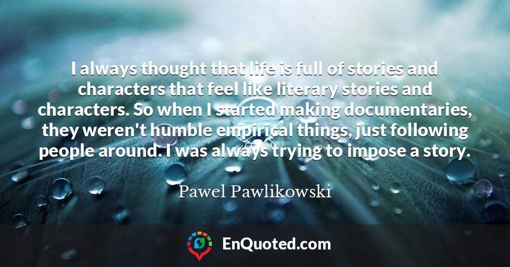 I always thought that life is full of stories and characters that feel like literary stories and characters. So when I started making documentaries, they weren't humble empirical things, just following people around. I was always trying to impose a story.