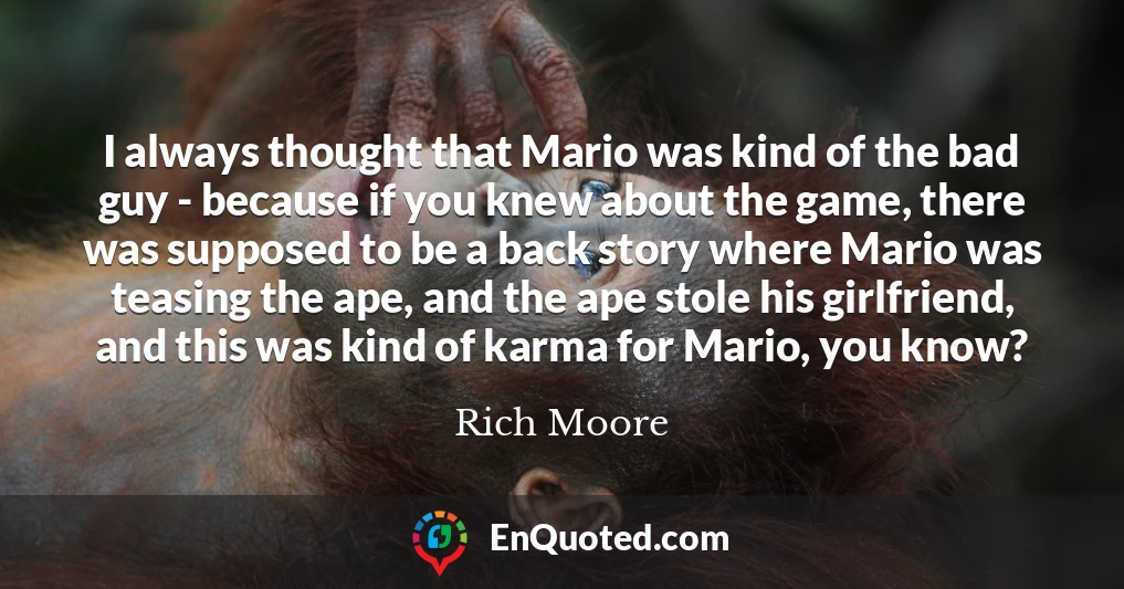 I always thought that Mario was kind of the bad guy - because if you knew about the game, there was supposed to be a back story where Mario was teasing the ape, and the ape stole his girlfriend, and this was kind of karma for Mario, you know?