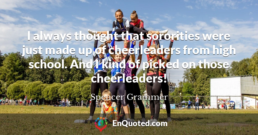 I always thought that sororities were just made up of cheerleaders from high school. And I kind of picked on those cheerleaders!