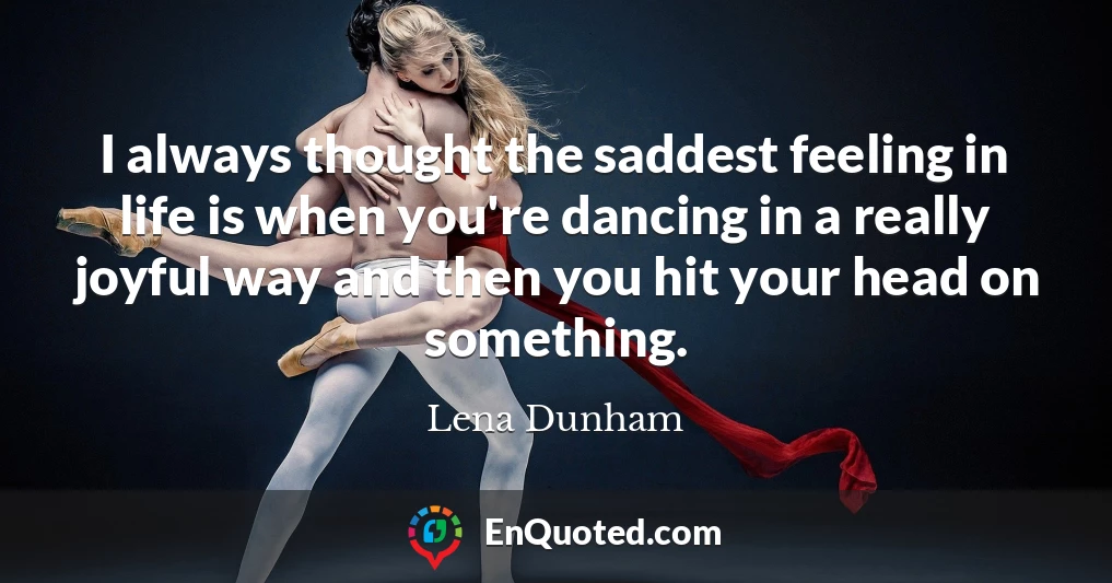 I always thought the saddest feeling in life is when you're dancing in a really joyful way and then you hit your head on something.