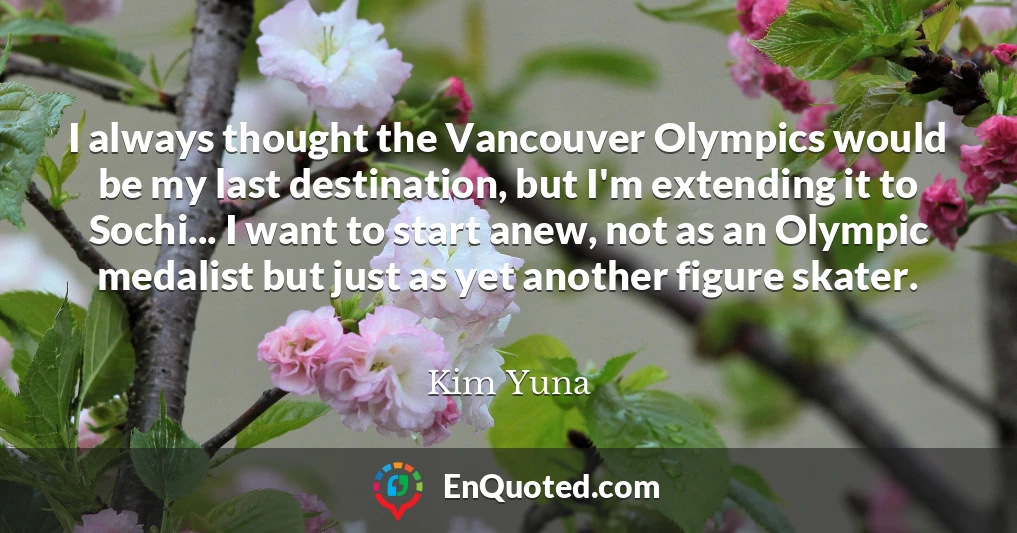 I always thought the Vancouver Olympics would be my last destination, but I'm extending it to Sochi... I want to start anew, not as an Olympic medalist but just as yet another figure skater.
