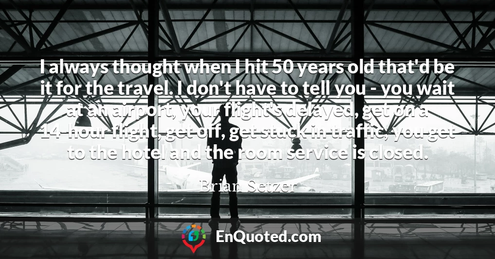 I always thought when I hit 50 years old that'd be it for the travel. I don't have to tell you - you wait at an airport, your flight's delayed, get on a 14-hour flight, get off, get stuck in traffic, you get to the hotel and the room service is closed.