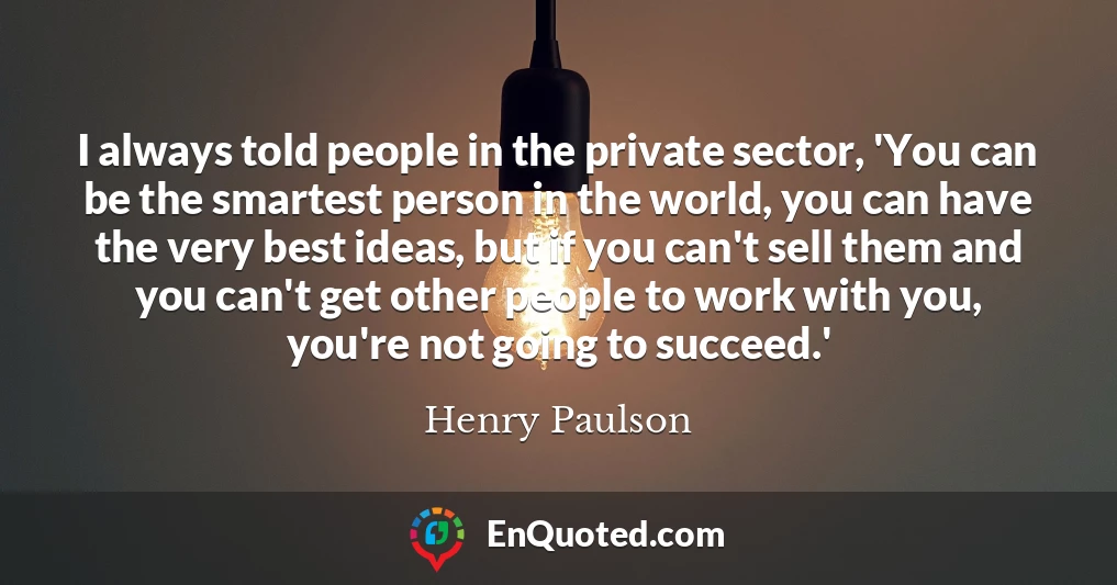 I always told people in the private sector, 'You can be the smartest person in the world, you can have the very best ideas, but if you can't sell them and you can't get other people to work with you, you're not going to succeed.'