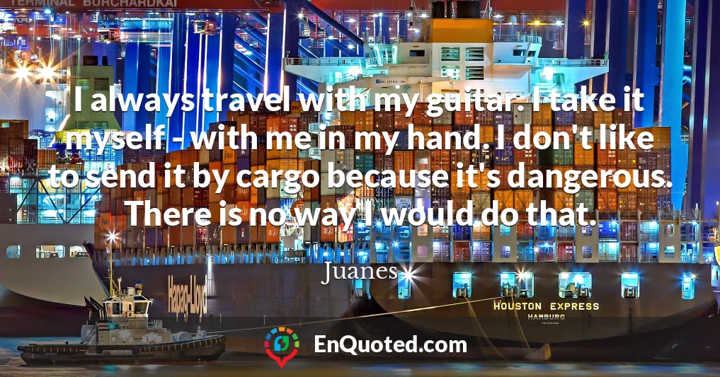 I always travel with my guitar. I take it myself - with me in my hand. I don't like to send it by cargo because it's dangerous. There is no way I would do that.