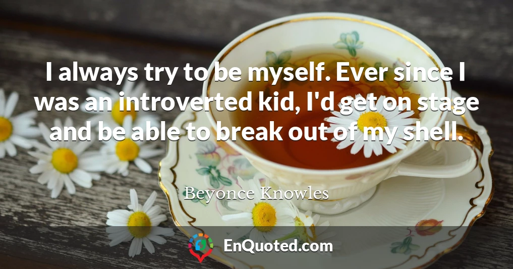 I always try to be myself. Ever since I was an introverted kid, I'd get on stage and be able to break out of my shell.
