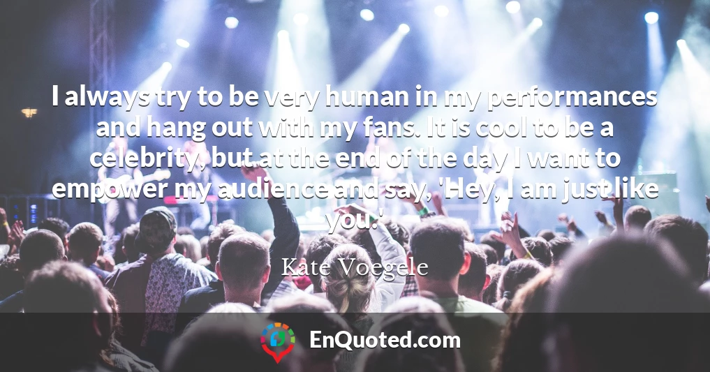 I always try to be very human in my performances and hang out with my fans. It is cool to be a celebrity, but at the end of the day I want to empower my audience and say, 'Hey, I am just like you.'