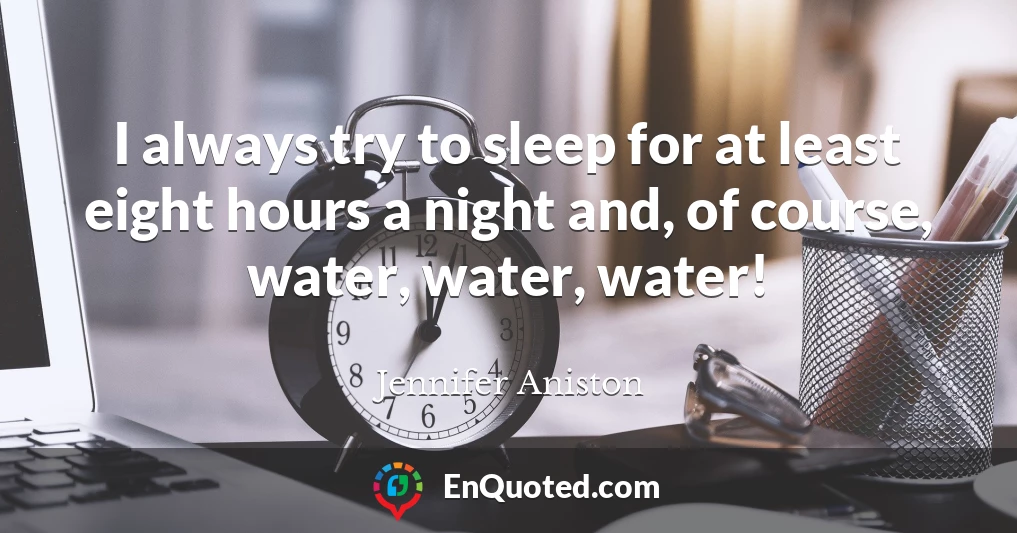 I always try to sleep for at least eight hours a night and, of course, water, water, water!