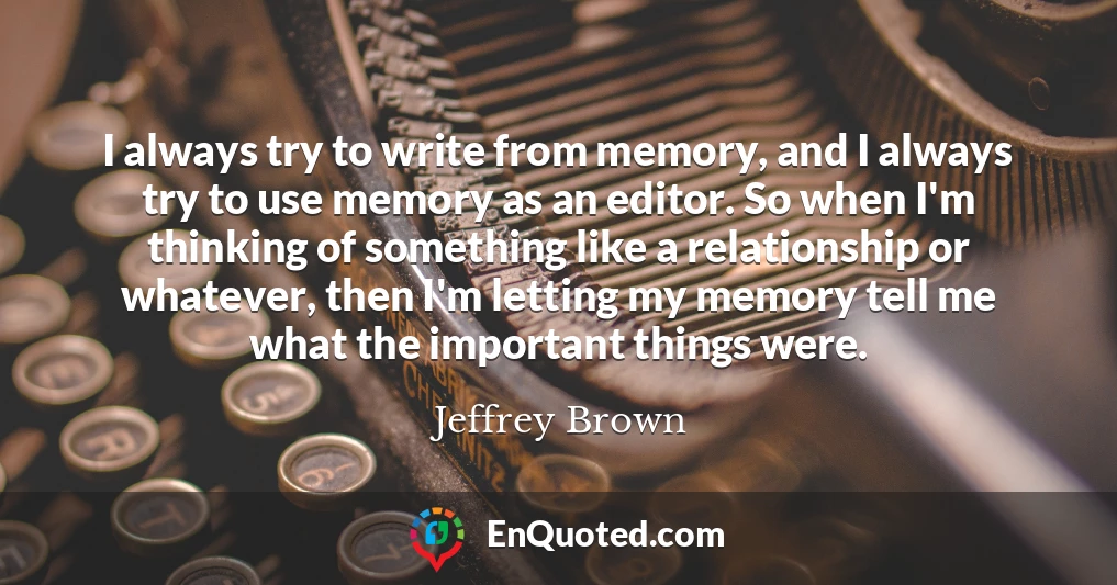 I always try to write from memory, and I always try to use memory as an editor. So when I'm thinking of something like a relationship or whatever, then I'm letting my memory tell me what the important things were.