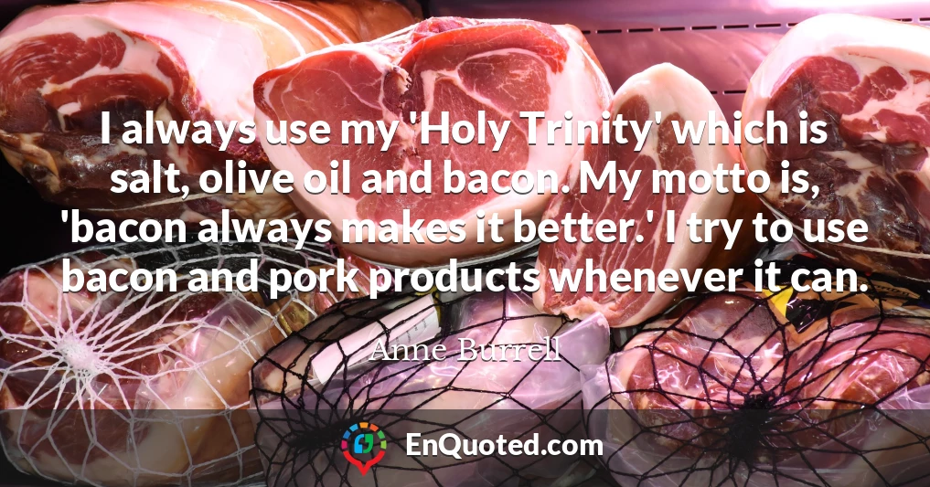 I always use my 'Holy Trinity' which is salt, olive oil and bacon. My motto is, 'bacon always makes it better.' I try to use bacon and pork products whenever it can.