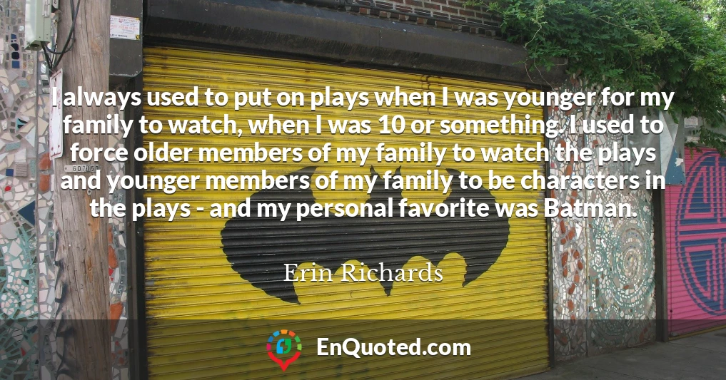 I always used to put on plays when I was younger for my family to watch, when I was 10 or something. I used to force older members of my family to watch the plays and younger members of my family to be characters in the plays - and my personal favorite was Batman.