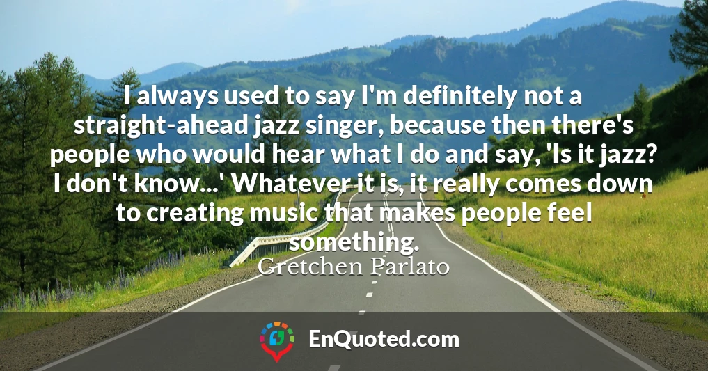 I always used to say I'm definitely not a straight-ahead jazz singer, because then there's people who would hear what I do and say, 'Is it jazz? I don't know...' Whatever it is, it really comes down to creating music that makes people feel something.