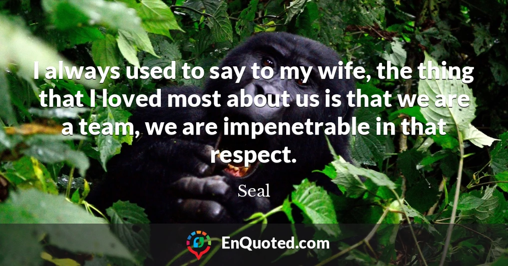 I always used to say to my wife, the thing that I loved most about us is that we are a team, we are impenetrable in that respect.
