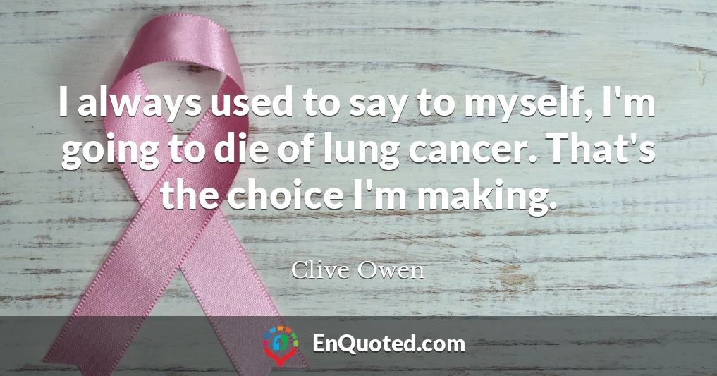 I always used to say to myself, I'm going to die of lung cancer. That's the choice I'm making.