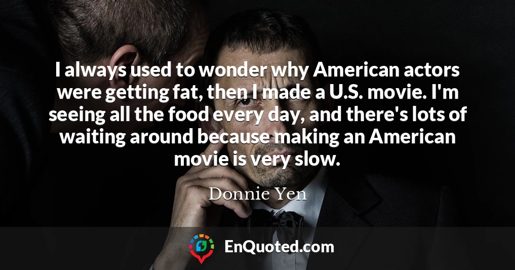 I always used to wonder why American actors were getting fat, then I made a U.S. movie. I'm seeing all the food every day, and there's lots of waiting around because making an American movie is very slow.