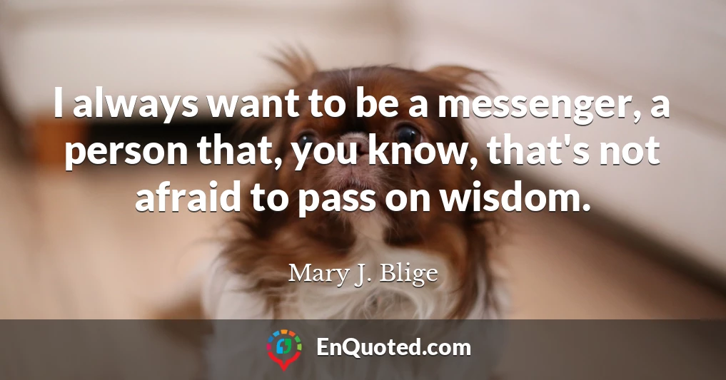 I always want to be a messenger, a person that, you know, that's not afraid to pass on wisdom.