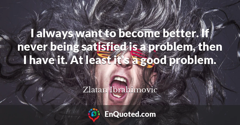 I always want to become better. If never being satisfied is a problem, then I have it. At least it's a good problem.