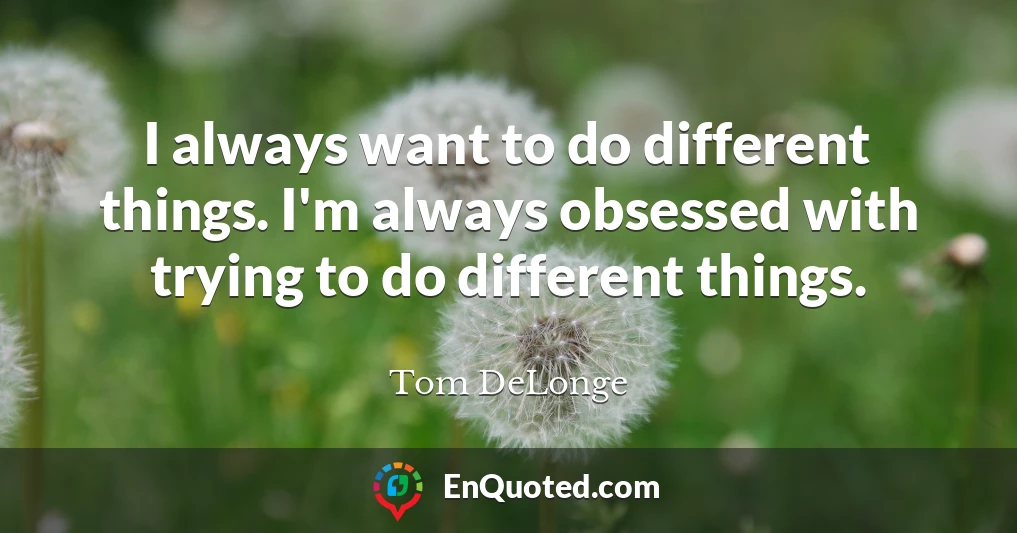 I always want to do different things. I'm always obsessed with trying to do different things.