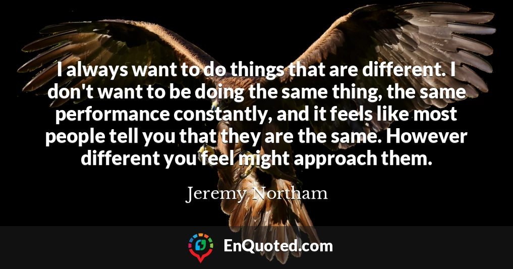 I always want to do things that are different. I don't want to be doing the same thing, the same performance constantly, and it feels like most people tell you that they are the same. However different you feel might approach them.