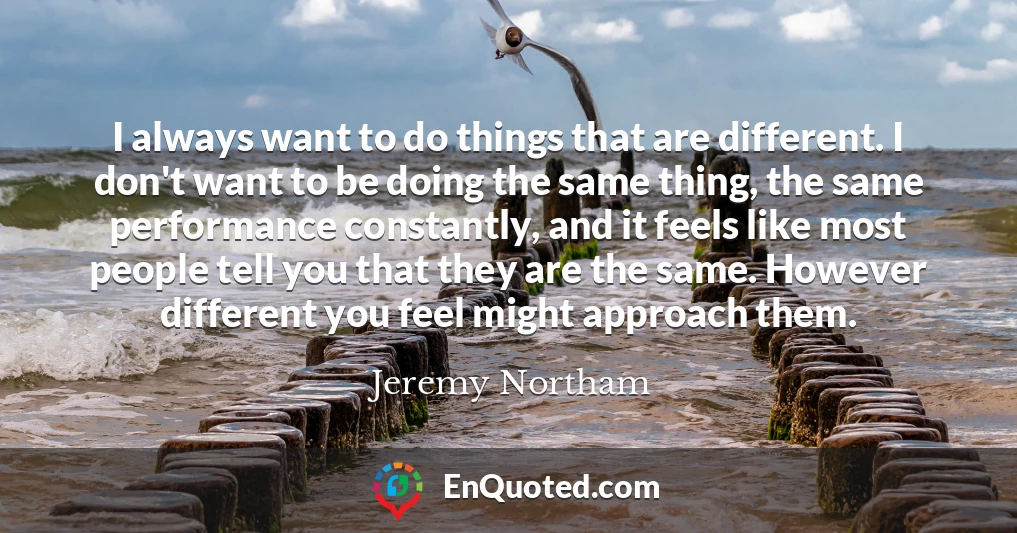 I always want to do things that are different. I don't want to be doing the same thing, the same performance constantly, and it feels like most people tell you that they are the same. However different you feel might approach them.