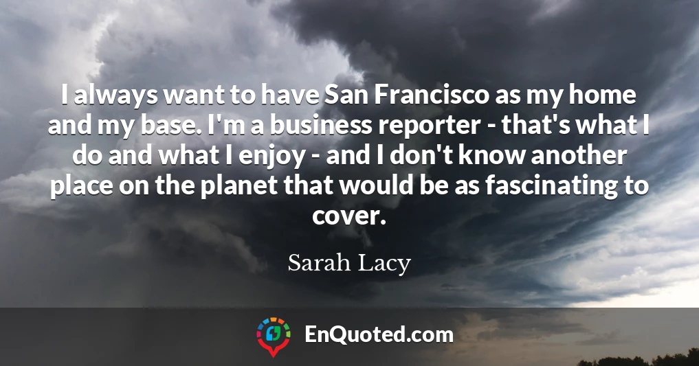 I always want to have San Francisco as my home and my base. I'm a business reporter - that's what I do and what I enjoy - and I don't know another place on the planet that would be as fascinating to cover.