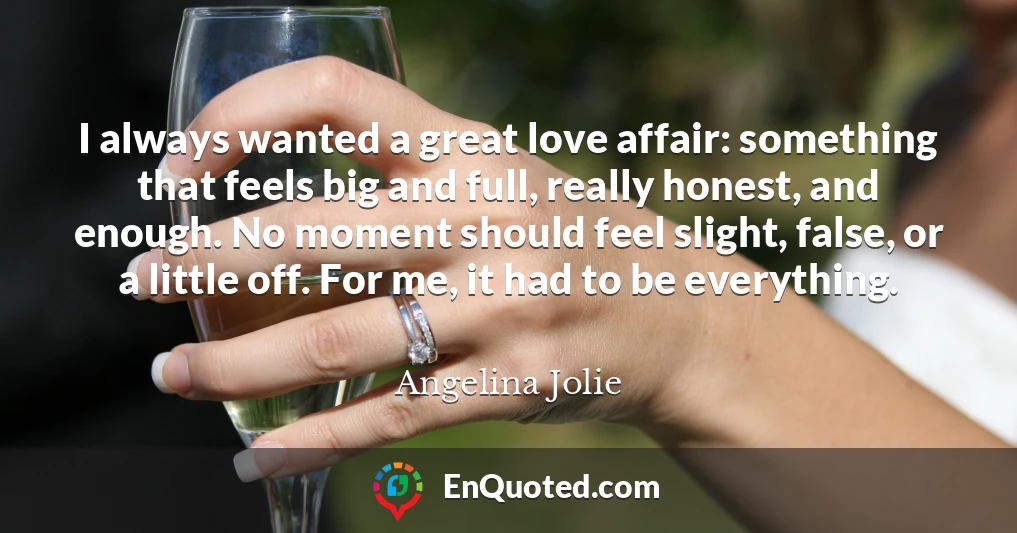 I always wanted a great love affair: something that feels big and full, really honest, and enough. No moment should feel slight, false, or a little off. For me, it had to be everything.