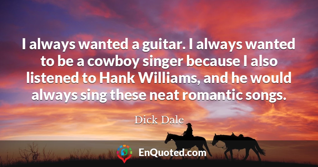 I always wanted a guitar. I always wanted to be a cowboy singer because I also listened to Hank Williams, and he would always sing these neat romantic songs.