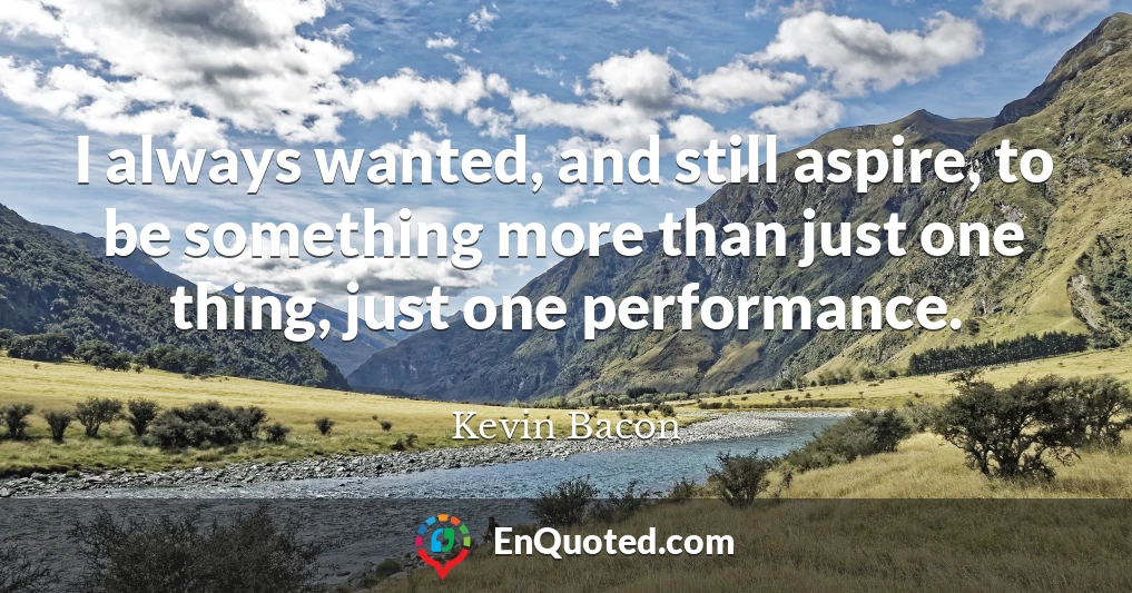 I always wanted, and still aspire, to be something more than just one thing, just one performance.