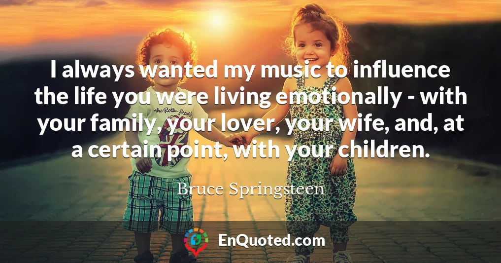 I always wanted my music to influence the life you were living emotionally - with your family, your lover, your wife, and, at a certain point, with your children.