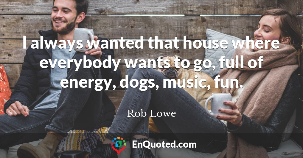 I always wanted that house where everybody wants to go, full of energy, dogs, music, fun.
