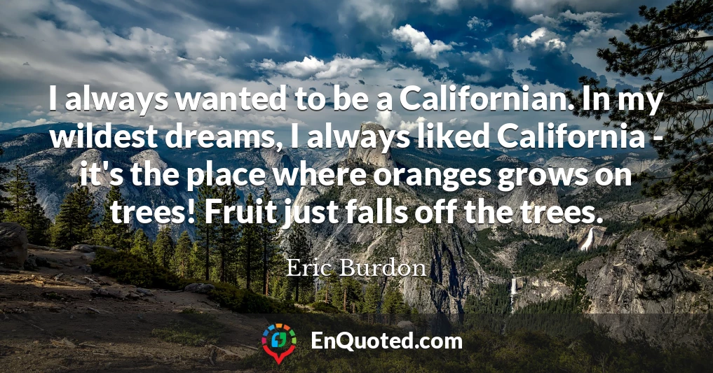I always wanted to be a Californian. In my wildest dreams, I always liked California - it's the place where oranges grows on trees! Fruit just falls off the trees.