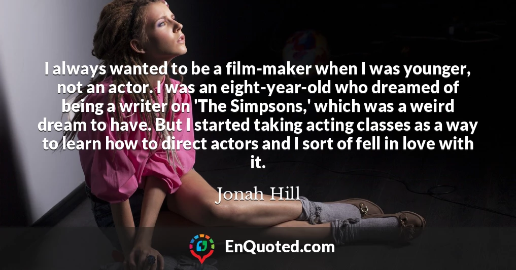 I always wanted to be a film-maker when I was younger, not an actor. I was an eight-year-old who dreamed of being a writer on 'The Simpsons,' which was a weird dream to have. But I started taking acting classes as a way to learn how to direct actors and I sort of fell in love with it.