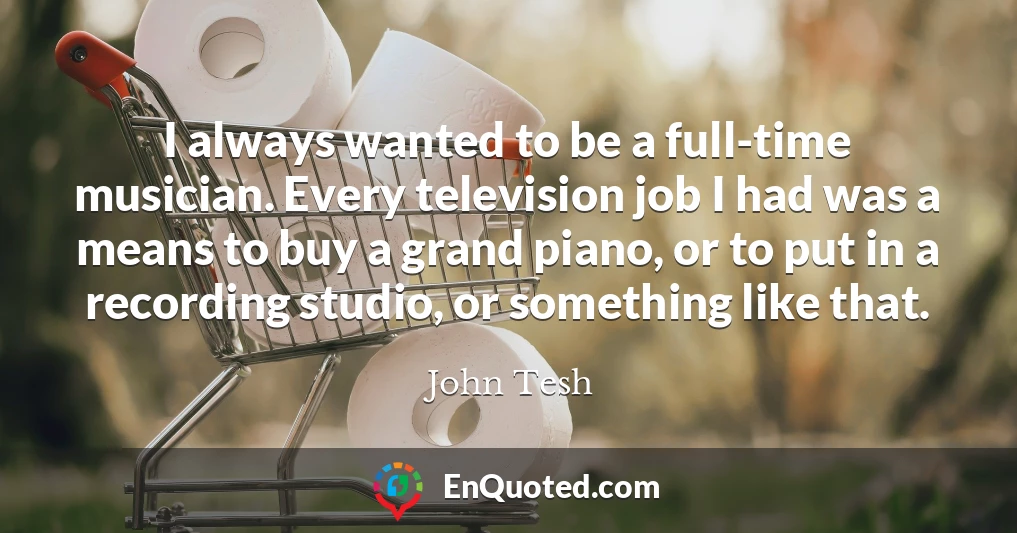 I always wanted to be a full-time musician. Every television job I had was a means to buy a grand piano, or to put in a recording studio, or something like that.