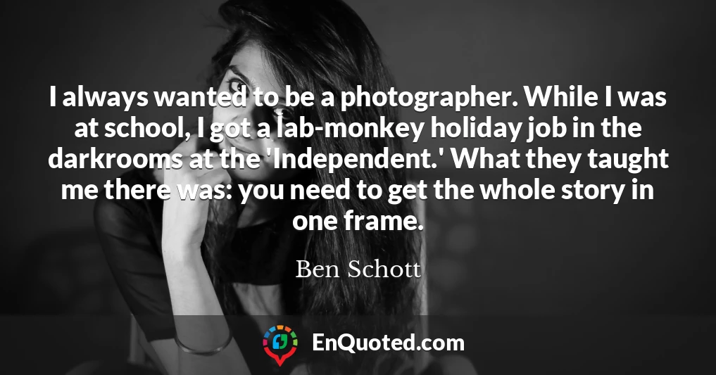 I always wanted to be a photographer. While I was at school, I got a lab-monkey holiday job in the darkrooms at the 'Independent.' What they taught me there was: you need to get the whole story in one frame.