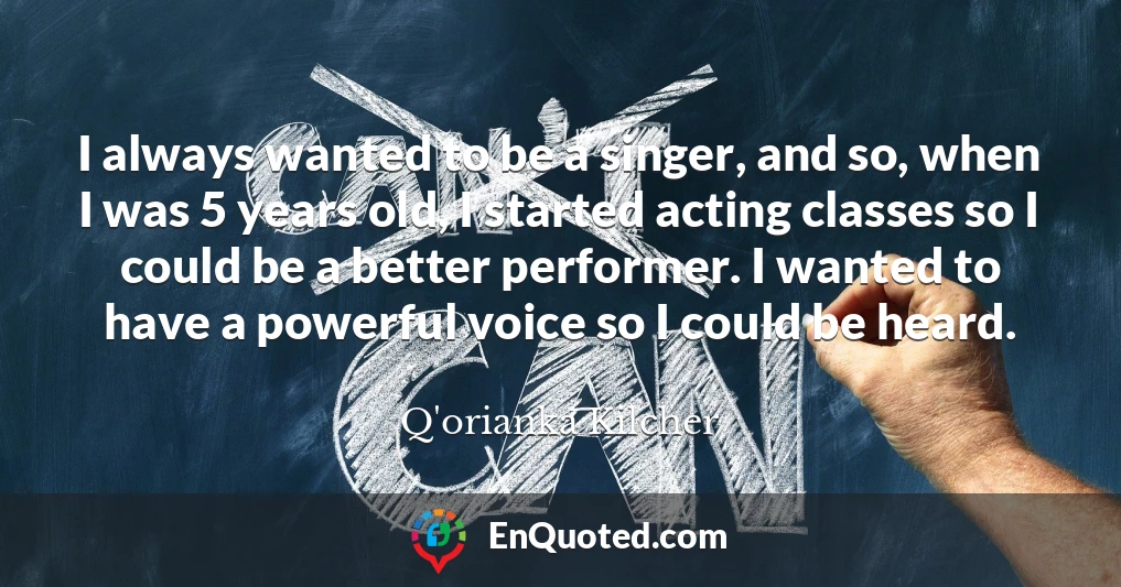 I always wanted to be a singer, and so, when I was 5 years old, I started acting classes so I could be a better performer. I wanted to have a powerful voice so I could be heard.
