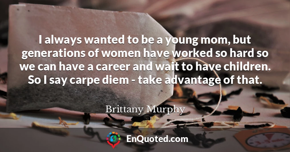 I always wanted to be a young mom, but generations of women have worked so hard so we can have a career and wait to have children. So I say carpe diem - take advantage of that.