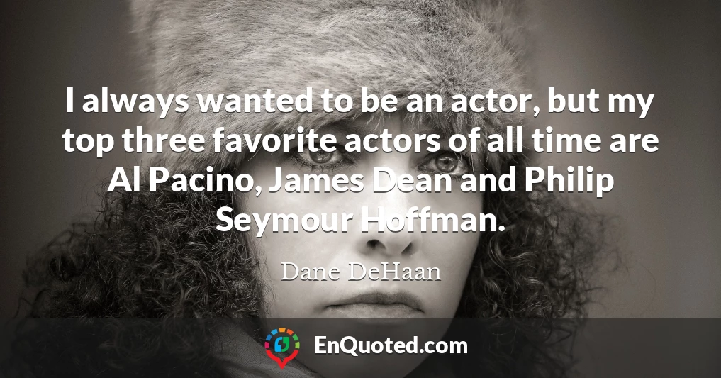 I always wanted to be an actor, but my top three favorite actors of all time are Al Pacino, James Dean and Philip Seymour Hoffman.