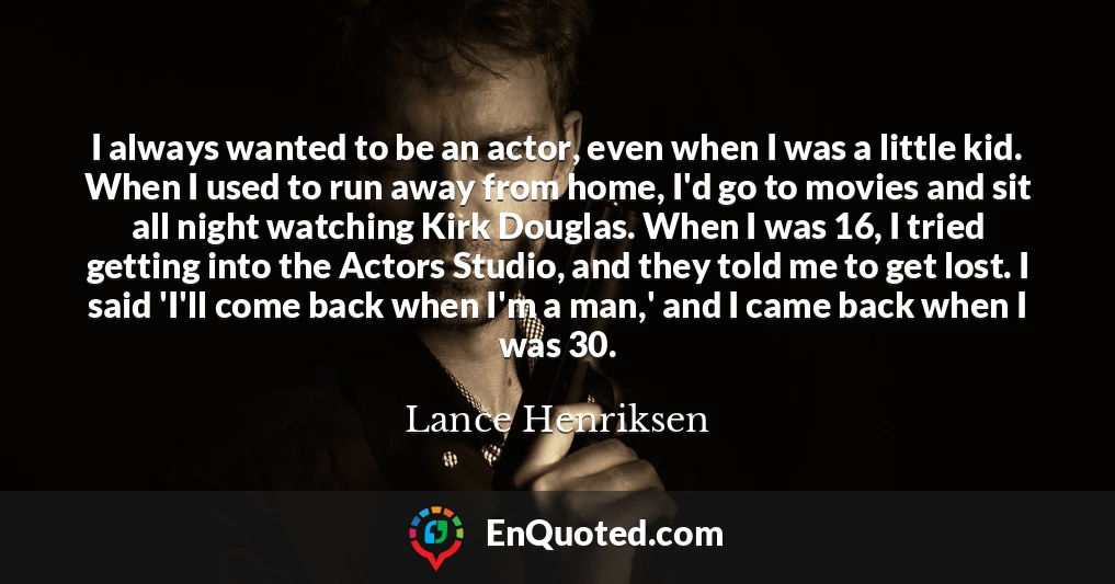 I always wanted to be an actor, even when I was a little kid. When I used to run away from home, I'd go to movies and sit all night watching Kirk Douglas. When I was 16, I tried getting into the Actors Studio, and they told me to get lost. I said 'I'll come back when I'm a man,' and I came back when I was 30.
