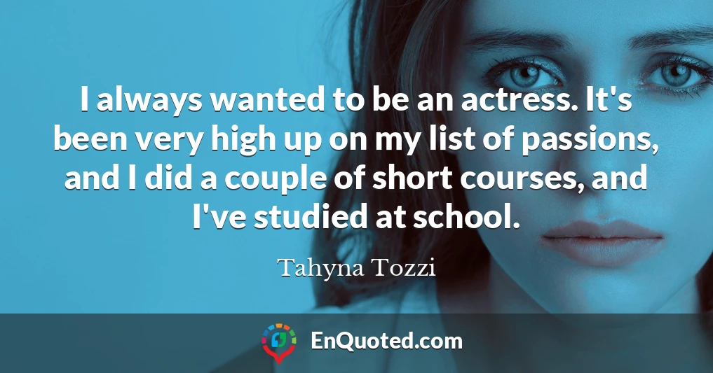 I always wanted to be an actress. It's been very high up on my list of passions, and I did a couple of short courses, and I've studied at school.
