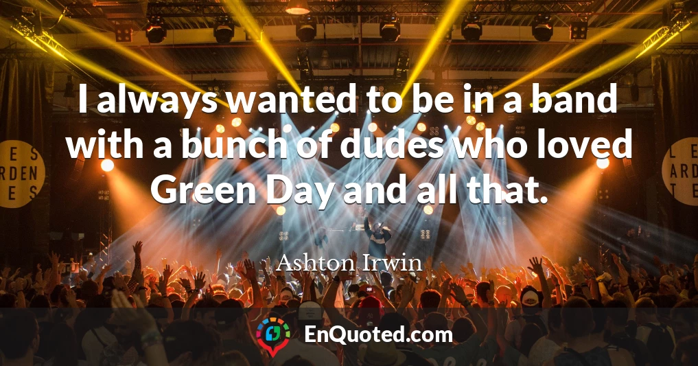 I always wanted to be in a band with a bunch of dudes who loved Green Day and all that.