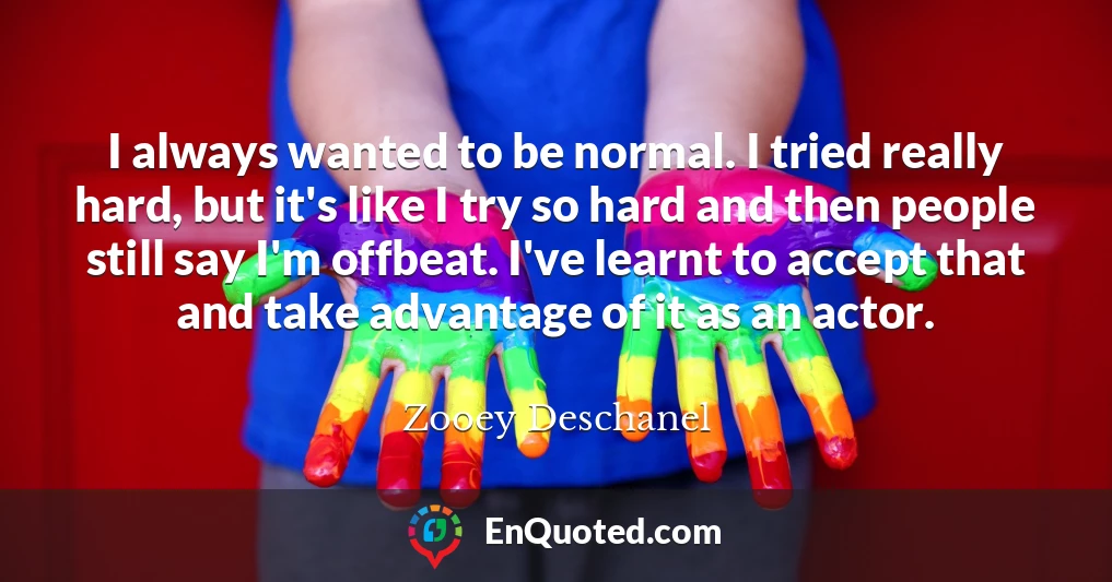 I always wanted to be normal. I tried really hard, but it's like I try so hard and then people still say I'm offbeat. I've learnt to accept that and take advantage of it as an actor.