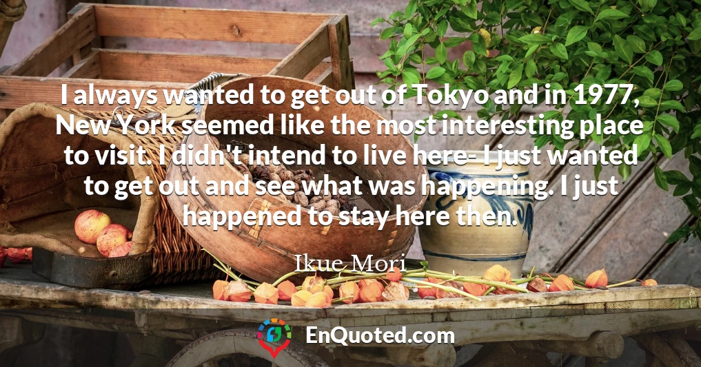 I always wanted to get out of Tokyo and in 1977, New York seemed like the most interesting place to visit. I didn't intend to live here- I just wanted to get out and see what was happening. I just happened to stay here then.