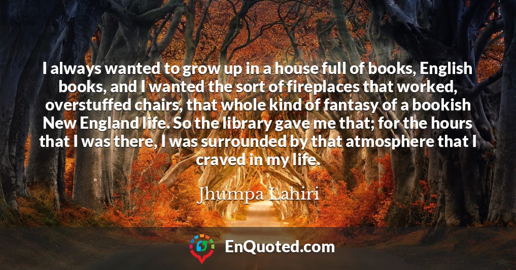 I always wanted to grow up in a house full of books, English books, and I wanted the sort of fireplaces that worked, overstuffed chairs, that whole kind of fantasy of a bookish New England life. So the library gave me that; for the hours that I was there, I was surrounded by that atmosphere that I craved in my life.