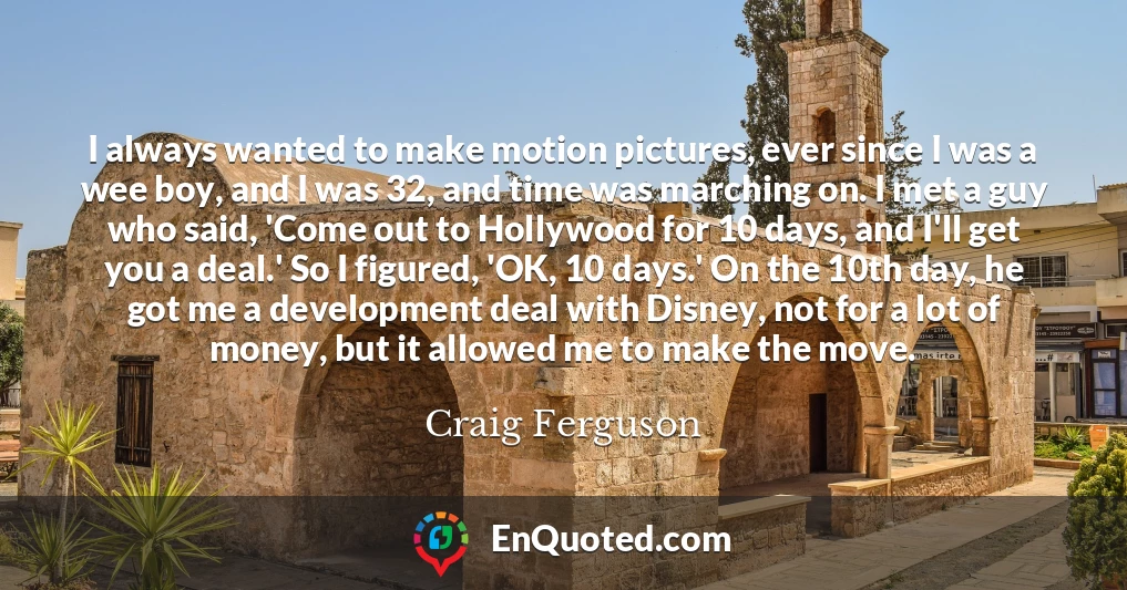 I always wanted to make motion pictures, ever since I was a wee boy, and I was 32, and time was marching on. I met a guy who said, 'Come out to Hollywood for 10 days, and I'll get you a deal.' So I figured, 'OK, 10 days.' On the 10th day, he got me a development deal with Disney, not for a lot of money, but it allowed me to make the move.